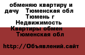 обменяю квартиру и дачу - Тюменская обл., Тюмень г. Недвижимость » Квартиры обмен   . Тюменская обл.